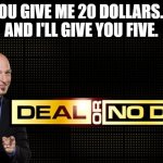 Deal or no deal.... | YOU GIVE ME 20 DOLLARS....
AND I'LL GIVE YOU FIVE. | image tagged in deal or no deal,kids today need to understand math,deal,no deal,math in a nutshell | made w/ Imgflip meme maker