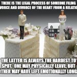divorce | THERE IS THE LEGAL PROCESS OF SOMEONE FILING FOR DIVORCE AND DIVORCE OF THE HEART FROM A RELATIONSHIP; THE LATTER IS ALWAYS THE HARDEST TO SPOT.  ONE MAY PHYSICALLY LEAVE, BUT THE OTHER MAY HAVE LEFT EMOTIONALLY LONG AGO. | image tagged in divorce | made w/ Imgflip meme maker