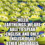 E | ALIENS BE LIKE:; "HELLO, EARTHLINGS, WE ARE ABLE TO SPEAK ENGLISH, AND ONLY ENGLISH OF ALL OTHER LANGUAGES, AND VERY RARELY SPEAK OUR LANGUAGE." | image tagged in toy story aliens | made w/ Imgflip meme maker