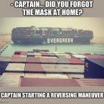 EVERGREEN ship container stuck | - CAPTAIN... DID YOU FORGOT
 THE MASK AT HOME? [ CAPTAIN STARTING A REVERSING MANEUVER ] | image tagged in ship,boat,egypt,container,memes,captain | made w/ Imgflip meme maker
