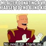 Yes | ME AFTER DONATING A VR HEADSET TO THO BLIND KID: | image tagged in no need to thank me | made w/ Imgflip meme maker