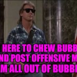 Bubble Gum Memes | I'M HERE TO CHEW BUBBLE GUM AND POST OFFENSIVE MEMES. AND I AM ALL OUT OF BUBBLE GUM. | image tagged in rowdy roddy piper | made w/ Imgflip meme maker