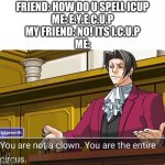 fool! you've fell for it! | FRIEND: HOW DO U SPELL ICUP
ME: E.Y.E.C.U.P
MY FRIEND: NO! ITS I.C.U.P
ME: | image tagged in you are not a clown you are the entire circus,memes | made w/ Imgflip meme maker