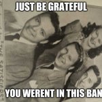 The Satisfiers | JUST BE GRATEFUL; YOU WERENT IN THIS BAND | image tagged in the satisfiers | made w/ Imgflip meme maker