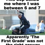 I speak from experience, most cops do not have a sense of humor. | This cop asked me where I was 
between 6 and 7; Apparently 'The First Grade' was not 
the right answer | image tagged in cop beating,funny because it's true,honesty,smart guy | made w/ Imgflip meme maker
