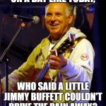 A Little Jimmy Buffett | ON A DAY LIKE TODAY, WHO SAID A LITTLE JIMMY BUFFETT COULDN'T DRIVE THE RAIN AWAY? | image tagged in jimmy buffett playing guitar,jimmy buffett | made w/ Imgflip meme maker