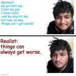 Optimist.... | Optimist:
my girl left me, 
I lost my job,
I have covid
 and my dog bit me, 
but now, no way
things can't get worse! Realist: things can always get worse. | image tagged in happy sad meme template | made w/ Imgflip meme maker