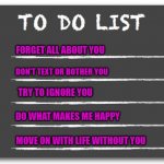My To Do List | FORGET ALL ABOUT YOU; DON'T TEXT OR BOTHER YOU; TRY TO IGNORE YOU; DO WHAT MAKES ME HAPPY; MOVE ON WITH LIFE WITHOUT YOU | image tagged in to do list | made w/ Imgflip meme maker
