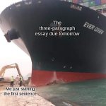 worst homework EVER GIVEN | The three-paragraph essay due tomorrow; Me just starting the first sentence | image tagged in ship stuck in suez canal with proper text formatting,stuck in suez,ship stuck in suez canal | made w/ Imgflip meme maker
