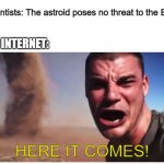 HERE IT COMES!!!! | Scientists: The astroid poses no threat to the Earth; THE INTERNET:; HERE IT COMES! | image tagged in here it come meme | made w/ Imgflip meme maker