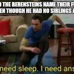 i dont need sleep i need answers | WHY DID THE BERENSTEINS NAME THEIR FIRST KID BROTHER EVEN THOUGH HE HAD NO SIBLINGS AT THE TIME? | image tagged in i dont need sleep i need answers | made w/ Imgflip meme maker