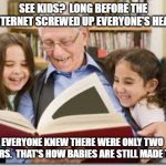Grandpa Explains TWO Genders | SEE KIDS?  LONG BEFORE THE INTERNET SCREWED UP EVERYONE'S HEAD EVERYONE KNEW THERE WERE ONLY TWO GENDERS.  THAT'S HOW BABIES ARE STILL MADE  | image tagged in genders,long ago,babies,every one knew,knowledge | made w/ Imgflip meme maker