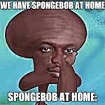 Nigward | WE HAVE SPONGEBOB AT HOME; SPONGEBOB AT HOME: | image tagged in nigward | made w/ Imgflip meme maker