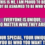 this is me. | THIS IS ME. I AM PROUD TO BE ME. DO NOT BE ASHAMED TO BE WHO YOU ARE. EVERYONE IS UNIQUE, NO MATTER WHO THEY ARE! YOUR SPECIAL, YOUR UNIQUE, AND YOU BE WHO YOU WANT TO BE. | image tagged in bi flag | made w/ Imgflip meme maker