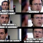 Who Would Have Guessed Saruman was Evil? | WHAT'S YOUR WIZARD'S NAME? SARUMAN; YOUR WIZARD'S NAME IS SARUMAN? MAYBE THAT'S WHY HE BECAME A DARK LORD. SOUNDS A LOT LIKE SAURON. | image tagged in dwight crentist,saruman,lotr,the office | made w/ Imgflip meme maker