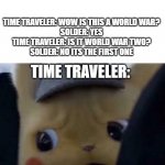 Concerned detective pikachu | TIME TRAVELER: WOW IS THIS A WORLD WAR?
SOLDER: YES
TIME TRAVELER: IS IT WORLD WAR TWO?
SOLDER: NO ITS THE FIRST ONE; TIME TRAVELER: | image tagged in concerned detective pikachu,time travel,ww2 | made w/ Imgflip meme maker