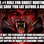 Ghost hunting rule #1 | THE #1 RULE FOR GHOST HUNTING... MAKE SURE YOU EAT BEFORE A HUNT... IF NOT, THE PLAYBACK OF YOUR RECORDER WILL SOUND LIKE DEMONS CRAWLING OUT OF THE VERY DEPTHS OF HADES TO CONSUME YOUR SOUL... | image tagged in demon,ghost hunting,paranormal investigating | made w/ Imgflip meme maker