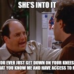 She's Into It! | SHE'S INTO IT; DO YOU EVER JUST GET DOWN ON YOUR KNEES AND THANK GOD THAT YOU KNOW ME AND HAVE ACCESS TO MY DEMENTIA? | image tagged in seinfeld the switch plan works | made w/ Imgflip meme maker