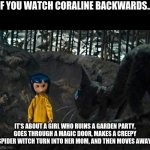 If You Watch Coraline Backwards... | IF YOU WATCH CORALINE BACKWARDS... IT'S ABOUT A GIRL WHO RUINS A GARDEN PARTY, GOES THROUGH A MAGIC DOOR, MAKES A CREEPY SPIDER WITCH TURN INTO HER MOM, AND THEN MOVES AWAY. | image tagged in coraline | made w/ Imgflip meme maker