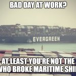 Suez canal blockage | BAD DAY AT WORK? AT LEAST YOU'RE NOT THE GUY WHO BROKE MARITIME SHIPPING | image tagged in suez canal blockage | made w/ Imgflip meme maker