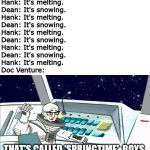 Spring in the Midwest | Dean: It's snowing.
Hank: It's melting.
Dean: It's snowing.
Hank: It's melting.
Dean: It's snowing.
Hank: It's melting.
Dean: It's snowing.
Hank: It's melting.
Dean: It's snowing.
Hank: It's melting.
Doc Venture:; THAT'S CALLED 'SPRINGTIME', BOYS. | image tagged in doc venture that's called blinking boys,venture bros,spring,memes | made w/ Imgflip meme maker