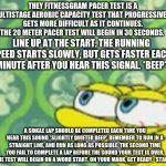 Spongebob Stretched | THEY FITNESSGRAM PACER TEST IS A MULTISTAGE AEROBIC CAPACITY TEST THAT PROGRESSIVELY GETS MORE DIFFICULT AS IT CONTINUES. THE 20 METER PACER TEST WILL BEGIN IN 30 SECONDS. LINE UP AT THE START. THE RUNNING SPEED STARTS SLOWLY, BUT GETS FASTER EACH MINUTE AFTER YOU HEAR THIS SIGNAL. *BEEP*; A SINGLE LAP SHOULD BE COMPLETED EACH TIME YOU HEAR THIS SOUND *SLIGHTLY QUIETER BEEP* REMEMBER TO RUN IN A STRAIGHT LINE, AND RUN AS LONG AS POSSIBLE. THE SECOND TIME YOU FAIL TO COMPLETE A LAP BEFORE THE SOUND YOUR TEST IS OVER. THE TEST WILL BEGIN ON A WORD START. ON YOUR MARK, GET READY, *START* | image tagged in spongebob stretched | made w/ Imgflip meme maker