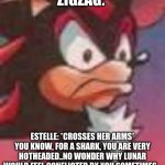 SONIC OC Roleplay Meme | ZIGZAG:; ESTELLE: *CROSSES HER ARMS* YOU KNOW, FOR A SHARK, YOU ARE VERY HOTHEADED..NO WONDER WHY LUNAR WOULD FEEL CONFLICTED BY YOU SOMETIMES... | image tagged in shadow the hedgehog | made w/ Imgflip meme maker