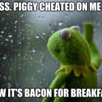 Sad Kermit | MISS. PIGGY CHEATED ON ME SO NOW IT'S BACON FOR BREAKFAST | image tagged in sad kermit | made w/ Imgflip meme maker