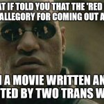 what if I told you  | WHAT IF TOLD YOU THAT THE 'RED PILL' WAS AN ALLEGORY FOR COMING OUT AS TRANS; IN A MOVIE WRITTEN AND DIRECTED BY TWO TRANS WOMEN | image tagged in what if i told you | made w/ Imgflip meme maker