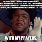 Nas X v Satan | I'M GONNA RIDE A STRIPPER POLE STRAIGHT TO HELL. THEN I'M GONNA GIVE SATAN A LAP DANCE, LORD. I WILL GRIND ON THE DEVIL HIMSELF UNTIL HE'S ALL HOT AND BOTHERED AND CAN'T THINK STRAIGHT, THEN I'M GONNA SNAP HIS NECK AND TAKE THAT SHIT OVER. WITH MY PRAYERS. | image tagged in with my prayers,key and peele | made w/ Imgflip meme maker