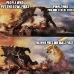 Im Serious | PEOPLE WHO PUT THE BOWL FIRST PEOPLE WHO PUT THE CEREAL FIRST ME WHO PUTS THE TABLE FIRST | image tagged in godzilla vs kong vs cheems,cheems,godzilla vs kong,godzilla,king kong,hot | made w/ Imgflip meme maker