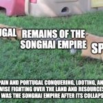 World History meme. Spain, Portugal, the Songhai empire | REMAINS OF THE
SONGHAI EMPIRE; PORTUGAL; SPAIN; SPAIN AND PORTUGAL CONQUERING, LOOTING, AND OTHERWISE FIGHTING OVER THE LAND AND RESOURCES THAT FORMERLY WAS THE SONGHAI EMPIRE AFTER ITS COLLAPSE IN 1590 | image tagged in the tug of war dogs,historical meme | made w/ Imgflip meme maker