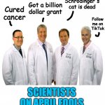 scientists on april fools | Got a billion dollar grant; Schrödinger's cat is dead; Cured cancer; Follow me on TikTok; SCIENTISTS ON APRIL FOOLS | image tagged in a group of scientists | made w/ Imgflip meme maker