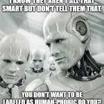 Robot concern and avoidance | I KNOW THEY AREN'T ALL THAT SMART BUT DON'T TELL THEM THAT. YOU DON'T WANT TO BE LABELED AS HUMAN-PHOBIC DO YOU? | image tagged in robots,human-phobic,don't tell them,not smart,dumb,triggered response | made w/ Imgflip meme maker