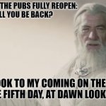 Pubs Reopening | THE WIFE TO ME WHEN THE PUBS FULLY REOPEN:

WHAT TIME WILL YOU BE BACK? ME: LOOK TO MY COMING ON THE FIRST LIGHT OF THE FIFTH DAY, AT DAWN LOOK TO THE EAST | image tagged in gandalf the white,pubs,covid-19,lotr,funny,funny memes | made w/ Imgflip meme maker