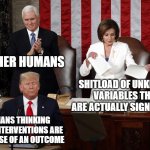 erroneous association | OTHER HUMANS; SHITLOAD OF UNKNOWN VARIABLES THAT ARE ACTUALLY SIGNIFICANT; HUMANS THINKING THEIR INTERVENTIONS ARE THE CAUSE OF AN OUTCOME | image tagged in nancy pelosi rips trump speech | made w/ Imgflip meme maker