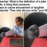 Got suspended for saying that (yes this is true, it happened before 2020) | Teacher: What is the definition of a joke
Me: A thing that someone says to cause amusement or laughter.
Teacher: Then why did you write "you | image tagged in woman showing paper to cat | made w/ Imgflip meme maker
