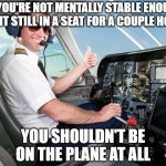 pilot | IF YOU'RE NOT MENTALLY STABLE ENOUGH TO SIT STILL IN A SEAT FOR A COUPLE HOURS; YOU SHOULDN'T BE ON THE PLANE AT ALL | image tagged in pilot | made w/ Imgflip meme maker