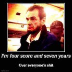 I’m four score and seven years over everyone’s shit