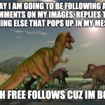:} | HI TODAY I AM GOING TO BE FOLLOWING ANYONE WHO COMMENTS ON MY IMAGES, REPLIES TO ME, OR DOES ANYTHING ELSE THAT POPS UP IN MY MESSAGES BOX; SO YEAH FREE FOLLOWS CUZ IM BOR=-ED | image tagged in dinosaurs meteor | made w/ Imgflip meme maker