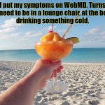 Beach Drink | I put my symptoms on WebMD. Turns out I need to be in a lounge chair, at the beach, 
drinking something cold. | image tagged in beach drink | made w/ Imgflip meme maker