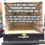 Flow Ridas | IT'S NOT THAT YOUR FRIENDSHIP ENDED AND THEY STOPPED CALLING YOU; IT'S THAT THEY FOUND ANOTHER USEFUL IDIOT
 TO GIVE THEM FREE RIDES AND FREE FOOD, 
AND THEY STOPPED CALLING YOU. | image tagged in empty truck,friends,idiots,your friend needs help moving,move on,coffin dance | made w/ Imgflip meme maker