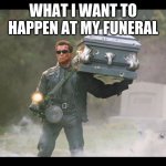 Terminator funeral | WHAT I WANT TO HAPPEN AT MY FUNERAL | image tagged in terminator funeral | made w/ Imgflip meme maker