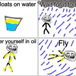 Blank Comic Panel 2x2 | Oil floats on water; Wait for it to rain; Cover yourself in oil; Fly | image tagged in memes,blank comic panel 2x2 | made w/ Imgflip meme maker