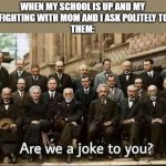 help... | WHEN MY SCHOOL IS UP AND MY SISTER IS FIGHTING WITH MOM AND I ASK POLITELY TO BE QUIET 
THEM: | image tagged in are we a joke to you | made w/ Imgflip meme maker