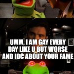 kermit getting triggered | WHAT DO U DO WITH YOUR LIFE? UMM, I AM GAY EVERY DAY LIKE U BUT WORSE AND IDC ABOUT YOUR FAME | image tagged in kermit triggered | made w/ Imgflip meme maker