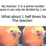 Teachers scream at me for being smart | My teacher: 2 is a prime number because it can only be divided by 1 and 2. Me: What about 1 half times four?
The teacher: | image tagged in listen here you little shit,memes,funny,school,teachers,oh wow are you actually reading these tags | made w/ Imgflip meme maker
