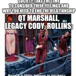 WWE heel turns in a nutshell | "HOW DO I BREAK UP WITH SOMEONE?"
SOCIETY:TAKE THE TIME TO CONSIDER THEIR FEELINGS AND WHY YOU NEED TO END THE RELATIONSHIP; QT MARSHALL, LEGACY CODY, ROLLINS: | image tagged in here's a little lesson of trickery | made w/ Imgflip meme maker