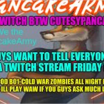 PLaying ZOmbies StrEaming iT MaKe SuRe tO coMe | ON TWITCH BTW CUTESYPANCAKE14; GUYS WANT TO TELL EVERYONE DOING A TWITCH STREAM FRIDAY NIGHT! PLAYING COD B01-COLD WAR ZOMBIES ALL NIGHT MAYBE PLAY EVERY MAP !! ILL PLAY WAW IF YOU GUYS ASK MUCH LOVE EVERYONE | image tagged in cutesypancake,make sure to stop bye,twitch | made w/ Imgflip meme maker