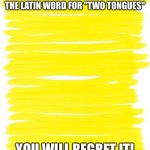 Will you | ATTENTION! DO NOT SEARCH UP THE LATIN WORD FOR "TWO TONGUES"; YOU WILL REGRET IT! | image tagged in attention yellow background,duolingo,duo lingua,memes,two tongues | made w/ Imgflip meme maker